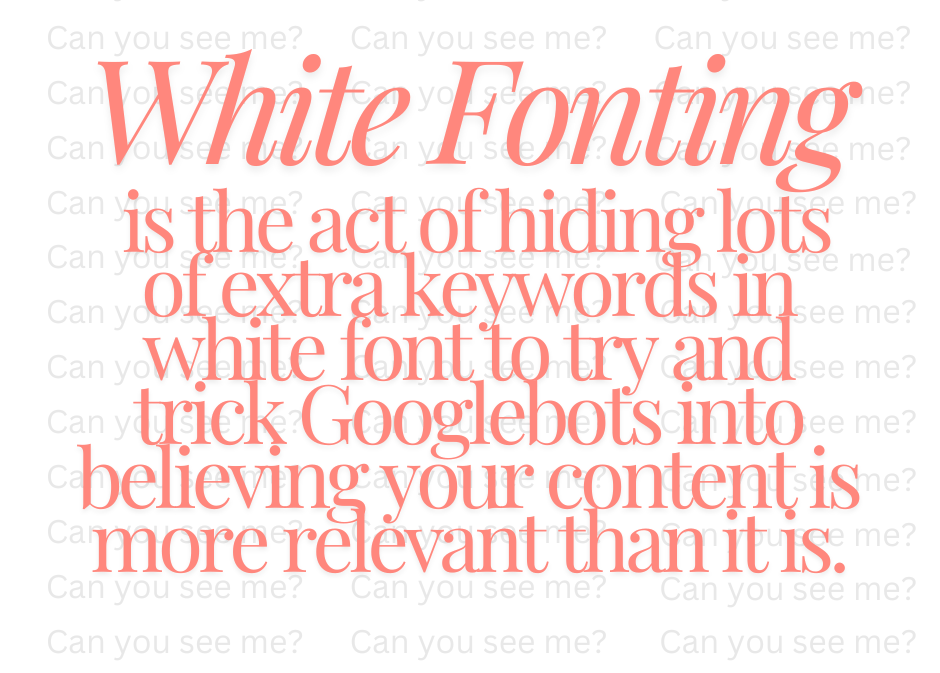 An image stating "White fonting is the act of hiding lots of extra keywords in white font to try and trick Googlebots into believing your content is more relevant than it is." In the white background, the words "can you see me?" are repeated in a very light grey colour to visually demonstrate the point.